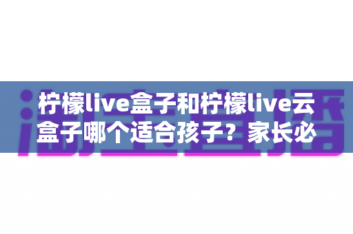 柠檬live盒子和柠檬live云盒子哪个适合孩子?家长必备选购指南与深度对比 柠檬live盒子和柠檬live云盒子哪个适合孩子?家长必备选购指南与深度对比