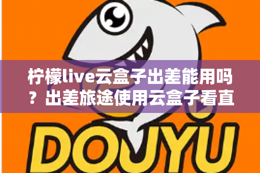柠檬live云盒子出差能用吗？出差旅途使用云盒子看直播的完整实用指南
