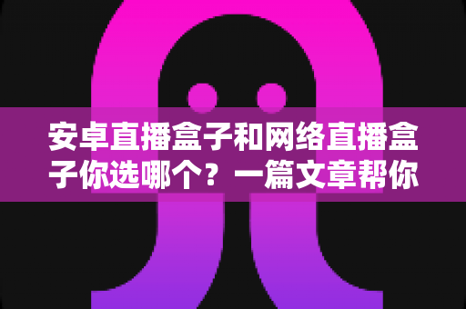 安卓直播盒子和网络直播盒子你选哪个？一篇文章帮你彻底搞懂选购门道