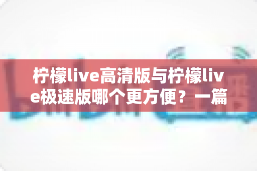 柠檬live高清版与柠檬live极速版哪个更方便？一篇看懂双版本差异的实用指南