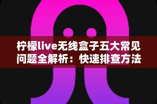 柠檬live无线盒子五大常见问题全解析：快速排查方法与实用解决方案一网打尽