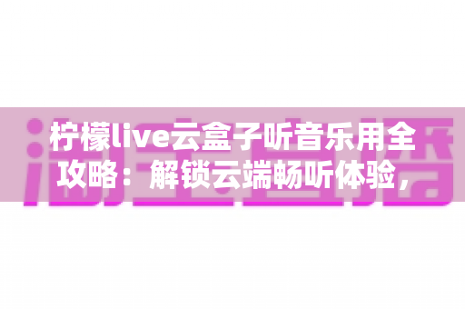柠檬live云盒子听音乐用全攻略:解锁云端畅听体验,打造属于你的私人音乐空间 柠檬live云盒子听音乐用全攻略:解锁云端畅听体验,打造属于你的私人音乐空间