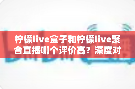 柠檬live盒子和柠檬live聚合直播哪个评价高？深度对比评测助你选出更优直播方案