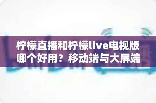 柠檬直播和柠檬live电视版哪个好用？移动端与大屏端全方位深度对比指南