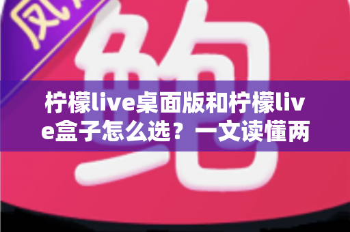 柠檬live桌面版和柠檬live盒子怎么选？一文读懂两种形态的优缺点与最佳选购策略