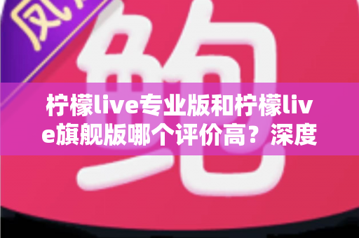 柠檬live专业版和柠檬live旗舰版哪个评价高？深度对比测评帮你选对版本