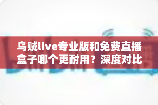 乌贼live专业版和免费直播盒子哪个更耐用?深度对比分析与实用选购指南 乌贼live专业版和免费直播盒子哪个更耐用?深度对比分析与实用选购指南