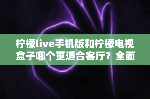 柠檬live手机版和柠檬电视盒子哪个更适合客厅？全面对比解析助你打造理想家庭影音中心