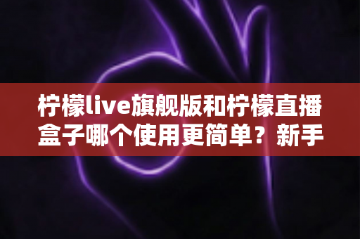 柠檬live旗舰版和柠檬直播盒子哪个使用更简单?新手也能秒懂的使用难度全方位对比指南 柠檬live旗舰版和柠檬直播盒子哪个使用更简单?新手也能秒懂的使用难度全方位对比指南