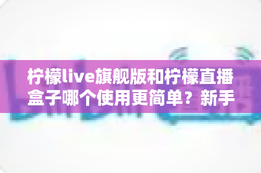 柠檬live旗舰版和柠檬直播盒子哪个使用更简单?新手也能秒懂的使用难度全方位对比指南 柠檬live旗舰版和柠檬直播盒子哪个使用更简单?新手也能秒懂的使用难度全方位对比指南
