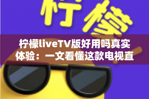 柠檬liveTV版好用吗真实体验：一文看懂这款电视直播软件的优点、缺点与使用风险