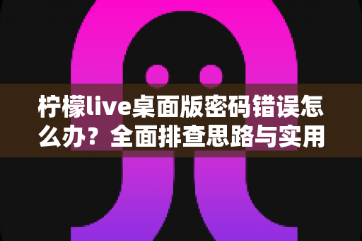 柠檬live桌面版密码错误怎么办？全面排查思路与实用解决方案指南