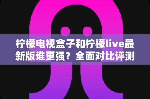柠檬电视盒子和柠檬live最新版谁更强?全面对比评测与选购指南助你少走弯路 柠檬电视盒子和柠檬live最新版谁更强?全面对比评测与选购指南助你少走弯路