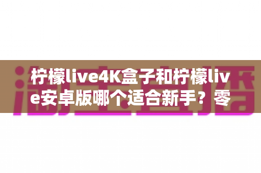柠檬live4K盒子和柠檬live安卓版哪个适合新手?零基础用户最全选购与上手指南 柠檬live4K盒子和柠檬live安卓版哪个适合新手?零基础用户最全选购与上手指南