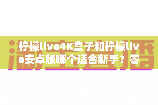 柠檬live4K盒子和柠檬live安卓版哪个适合新手?零基础用户最全选购与上手指南 柠檬live4K盒子和柠檬live安卓版哪个适合新手?零基础用户最全选购与上手指南