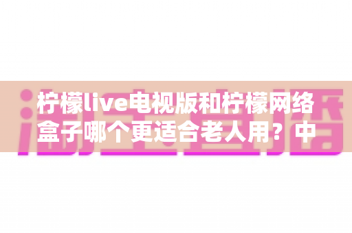 柠檬live电视版和柠檬网络盒子哪个更适合老人用?中老年用户最佳选择深度评测与选购攻略 柠檬live电视版和柠檬网络盒子哪个更适合老人用?中老年用户最佳选择深度评测与选购攻略
