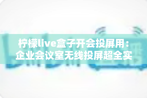 柠檬live盒子开会投屏用：企业会议室无线投屏超全实战指南，告别线材烦恼
