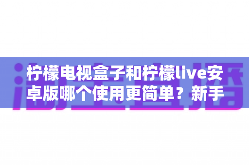柠檬电视盒子和柠檬live安卓版哪个使用更简单？新手必看的使用体验全面对比指南