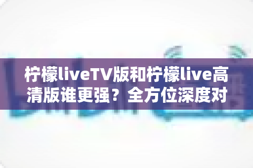 柠檬liveTV版和柠檬live高清版谁更强?全方位深度对比测评,看完这篇你就知道该选哪个版本 柠檬liveTV版和柠檬live高清版谁更强?全方位深度对比测评,看完这篇你就知道该选哪个版本