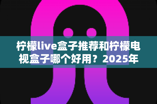 柠檬live盒子推荐和柠檬电视盒子哪个好用?2025年家庭影音选购全攻略深度解析 柠檬live盒子推荐和柠檬电视盒子哪个好用?2025年家庭影音选购全攻略深度解析