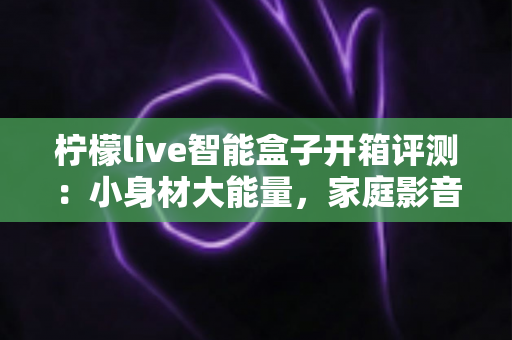 柠檬live智能盒子开箱评测：小身材大能量，家庭影音新选择值得入手吗？