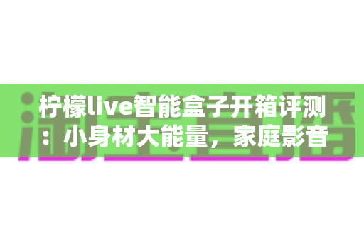 柠檬live智能盒子开箱评测：小身材大能量，家庭影音新选择值得入手吗？