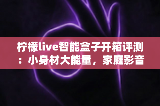 柠檬live智能盒子开箱评测：小身材大能量，家庭影音新选择值得入手吗？