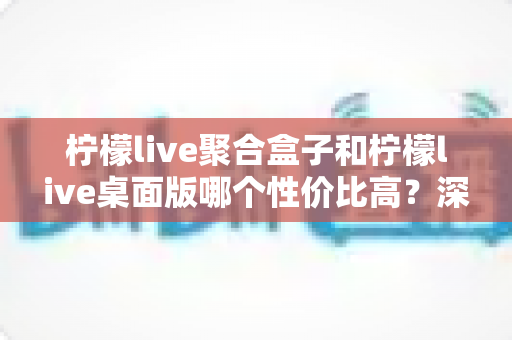 柠檬live聚合盒子和柠檬live桌面版哪个性价比高？深度对比评测帮你选对不选贵