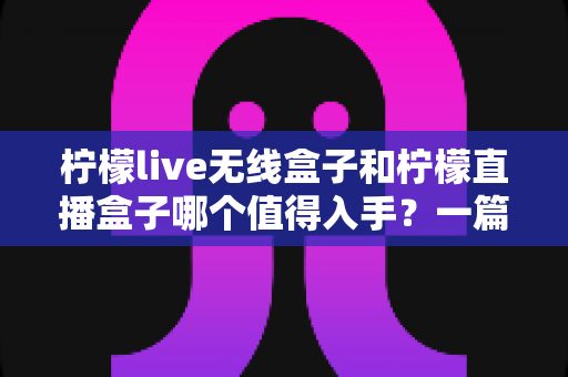 柠檬live无线盒子和柠檬直播盒子哪个值得入手？一篇文章帮你彻底搞懂选购难题