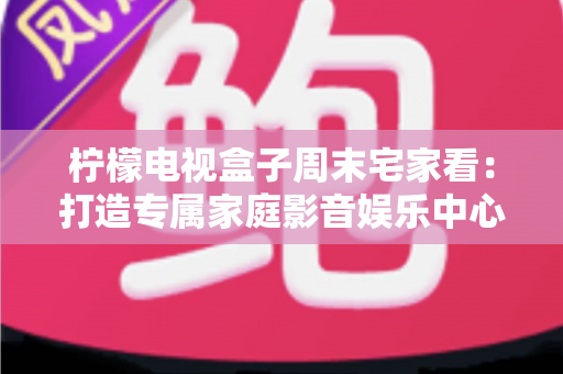 柠檬电视盒子周末宅家看：打造专属家庭影音娱乐中心的全攻略