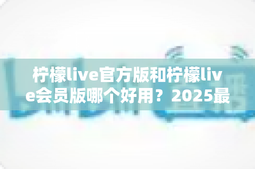 柠檬live官方版和柠檬live会员版哪个好用？2025最新深度对比测评，帮你选对不花冤枉钱