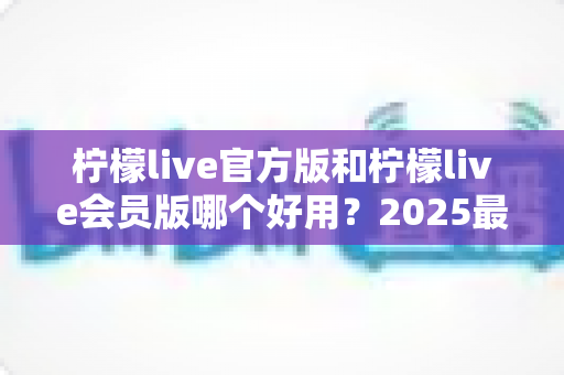 柠檬live官方版和柠檬live会员版哪个好用？2025最新深度对比测评，帮你选对不花冤枉钱
