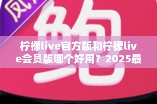 柠檬live官方版和柠檬live会员版哪个好用？2025最新深度对比测评，帮你选对不花冤枉钱