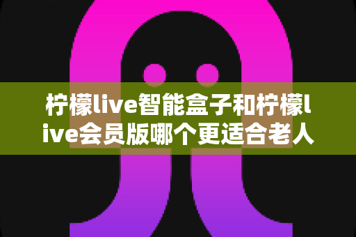 柠檬live智能盒子和柠檬live会员版哪个更适合老人用？为长辈挑选观影方案的深度对比指南
