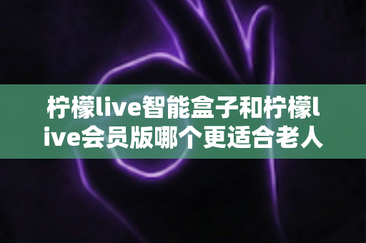 柠檬live智能盒子和柠檬live会员版哪个更适合老人用？为长辈挑选观影方案的深度对比指南