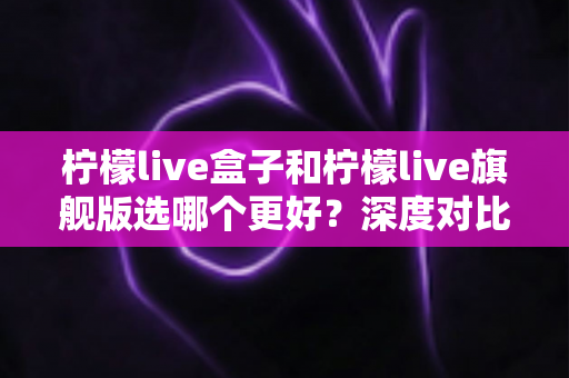 柠檬live盒子和柠檬live旗舰版选哪个更好？深度对比帮你一次选对不踩坑