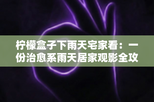 柠檬盒子下雨天宅家看：一份治愈系雨天居家观影全攻略，让雨天成为最幸福的时光
