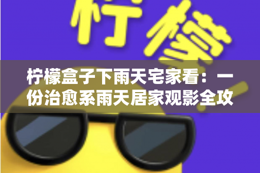 柠檬盒子下雨天宅家看：一份治愈系雨天居家观影全攻略，让雨天成为最幸福的时光