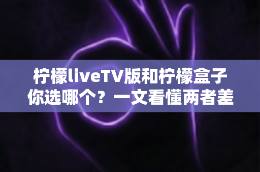 柠檬liveTV版和柠檬盒子你选哪个？一文看懂两者差异，助你轻松做出最佳选择