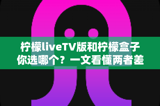 柠檬liveTV版和柠檬盒子你选哪个？一文看懂两者差异，助你轻松做出最佳选择