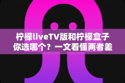 柠檬liveTV版和柠檬盒子你选哪个？一文看懂两者差异，助你轻松做出最佳选择