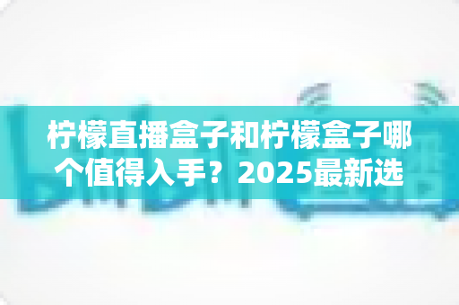 柠檬直播盒子和柠檬盒子哪个值得入手?2025最新选购对比指南,帮你一次选对不踩坑 柠檬直播盒子和柠檬盒子哪个值得入手?2025最新选购对比指南,帮你一次选对不踩坑