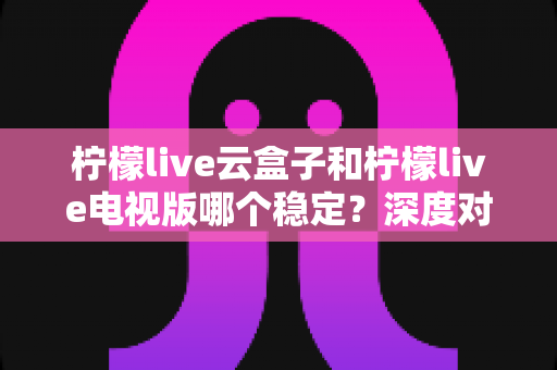 柠檬live云盒子和柠檬live电视版哪个稳定？深度对比分析与选购指南