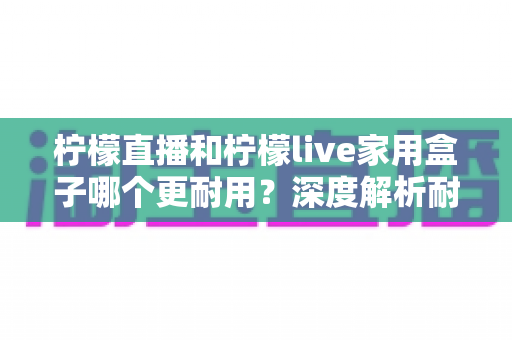 柠檬直播和柠檬live家用盒子哪个更耐用?深度解析耐用性差异,帮你选对不选贵 柠檬直播和柠檬live家用盒子哪个更耐用?深度解析耐用性差异,帮你选对不选贵