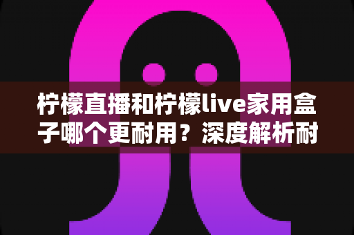 柠檬直播和柠檬live家用盒子哪个更耐用?深度解析耐用性差异,帮你选对不选贵 柠檬直播和柠檬live家用盒子哪个更耐用?深度解析耐用性差异,帮你选对不选贵