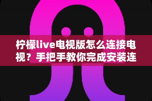 柠檬live电视版怎么连接电视？手把手教你完成安装连接的完整教程与避坑指南