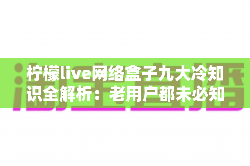 柠檬live网络盒子九大冷知识全解析：老用户都未必知道的隐藏技巧与实用指南
