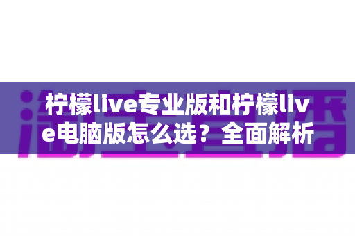 柠檬live专业版和柠檬live电脑版怎么选？全面解析两大版本差异，帮你找到最适合的直播利器