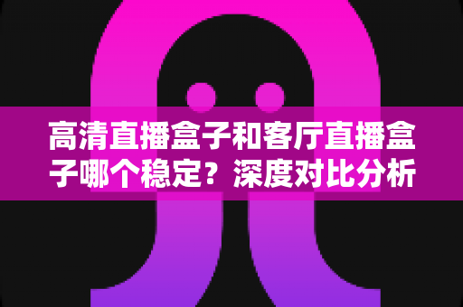 高清直播盒子和客厅直播盒子哪个稳定?深度对比分析与选购指南帮你找到最稳定的选择 高清直播盒子和客厅直播盒子哪个稳定?深度对比分析与选购指南帮你找到最稳定的选择