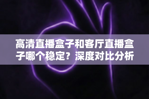 高清直播盒子和客厅直播盒子哪个稳定？深度对比分析与选购指南帮你找到最稳定的选择